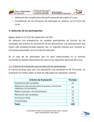 •   Validación del cumplimiento del perfil requerido para optar al curso.
   •   Constatación de las funciones del postulado en relación con el tema del
       curso.


3. Selección de los participantes


Fecha: desde el 12 al 23 de septiembre de 2011
Se realizará una preselección de posibles participantes en función de los
resultados del proceso de verificación de los documentos. Las postulaciones que
hayan sido preseleccionadas pasarán por un segundo proceso que consiste en
entrevistas personales con el comité de selección.


En el caso de los postulados que no sean seleccionados en la primera
convocatoria, podrán presentarse de nuevo a las siguientes ediciones del curso.


3.1. Criterios de evaluación para la selección de participantes
El mínimo puntaje para que una postulación sea aprobada es de 70 puntos. La
evaluación se realiza sobre un total de 100 según los siguientes criterios:


                        Criterio de Evaluación                                                       Puntaje
       Experiencia del candidato                                                                       25
       Relevancia del vínculo entre el puesto y funciones
                                                                                                       25
       relativas a la formación
       Metas a alcanzar con la formación                                                               15
       Motivación del candidato                                                                        15
       Currículum Vítae                                                                                10
       Conectividad                                                                                    10
       Total                                                                                          100


                   Av. Andrés Bello, Torre BFC, Piso 16, Municipio Libertador, Caracas – Venezuela
                                   Master: (+58 212) 597.45.90 – www.cnti.gob.ve
 