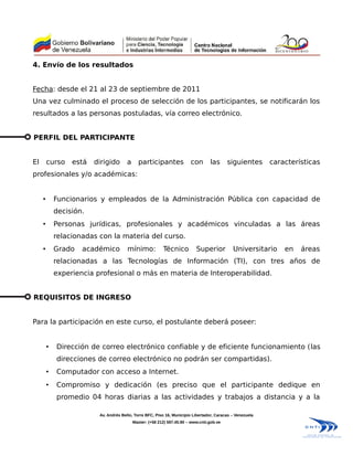 4. Envío de los resultados


Fecha: desde el 21 al 23 de septiembre de 2011
Una vez culminado el proceso de selección de los participantes, se notificarán los
resultados a las personas postuladas, vía correo electrónico.


PERFIL DEL PARTICIPANTE


El       curso    está   dirigido       a     participantes              con       las      siguientes      características
profesionales y/o académicas:


     •       Funcionarios y empleados de la Administración Pública con capacidad de
             decisión.
     •       Personas jurídicas, profesionales y académicos vinculadas a las áreas
             relacionadas con la materia del curso.
     •       Grado   académico          mínimo:            Técnico          Superior          Universitario     en   áreas
             relacionadas a las Tecnologías de Información (TI), con tres años de
             experiencia profesional o más en materia de Interoperabilidad.


REQUISITOS DE INGRESO


Para la participación en este curso, el postulante deberá poseer:


         •   Dirección de correo electrónico confiable y de eficiente funcionamiento (las
             direcciones de correo electrónico no podrán ser compartidas).
         •   Computador con acceso a Internet.
         •   Compromiso y dedicación (es preciso que el participante dedique en
             promedio 04 horas diarias a las actividades y trabajos a distancia y a la

                          Av. Andrés Bello, Torre BFC, Piso 16, Municipio Libertador, Caracas – Venezuela
                                            Master: (+58 212) 597.45.90 – www.cnti.gob.ve
 