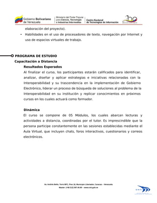 elaboración del proyecto).
   •    Habilidades en el uso de procesadores de texto, navegación por Internet y
        uso de espacios virtuales de trabajo.




PROGRAMA DE ESTUDIO
Capacitación a Distancia
       Resultados Esperados
       Al finalizar el curso, los participantes estarán calificados para identificar,
       analizar, diseñar y aplicar estrategias e iniciativas relacionadas con la
       Interoperabilidad y su trascendencia en la implementación de Gobierno
       Electrónico, liderar un proceso de búsqueda de soluciones al problema de la
       Interoperabilidad en su institución y replicar conocimientos en próximos
       cursos en los cuales actuará como formador.


       Dinámica
       El curso se compone de 05 Módulos, los cuales abarcan lecturas y
       actividades a distancia, coordinadas por el tutor. Es imprescindible que la
       persona participe constantemente en las sesiones establecidas mediante el
       Aula Virtual, que incluyen chats, foros interactivos, cuestionarios y correos
       electrónicos.




                       Av. Andrés Bello, Torre BFC, Piso 16, Municipio Libertador, Caracas – Venezuela
                                       Master: (+58 212) 597.45.90 – www.cnti.gob.ve
 