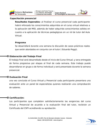 Capacitación presencial
      Resultados Esperados: al finalizar el curso presencial cada participante
      habrá reforzado los conocimientos adquiridos en el curso virtual relativos a
      la aplicación del MIO, además de haber adquirido conocimientos solidos en
      cuanto a la aplicación de técnicas pedagógicas en un rol de tutor del Aula
      Virtual.


      Programa
      Se desarrollará durante una semana la discusión de casos prácticos reales
      que serán abordados en conjunto con el tutor ( Eduardo Poggi).


Elaboración del Trabajo Final
El trabajo final será desarrollado desde el inicio del Curso Virtual, y sera entregado
de forma progresiva por etapas al final de cada semana. Este trabajo puede
desarrollarse en grupo o de forma individual y será presentado durante la semana
presencial.


Evaluación Final
una vez concluido el Curso Virtual y Presencial cada participante presentara una
evaluación ante un panel de especialistas quienes realizarán una comprobación
de saberes.




Certificación:
Los participantes que completen satisfactoriamente las exigencias del curso
Virtual y Presencial de acuerdo a la evaluación final del tutor, recibirán un
Certificado del CNTI acreditando su aprobación.



                    Av. Andrés Bello, Torre BFC, Piso 16, Municipio Libertador, Caracas – Venezuela
                                    Master: (+58 212) 597.45.90 – www.cnti.gob.ve
 