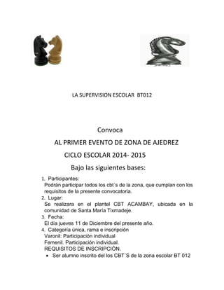 LA SUPERVISION ESCOLAR BT012 
Convoca 
AL PRIMER EVENTO DE ZONA DE AJEDREZ 
CICLO ESCOLAR 2014- 2015 
Bajo las siguientes bases: 
1. Participantes: 
Podrán participar todos los cbt´s de la zona, que cumplan con los 
requisitos de la presente convocatoria. 
2. Lugar: 
Se realizara en el plantel CBT ACAMBAY, ubicada en la 
comunidad de Santa María Tixmadeje. 
3. Fecha: 
El día jueves 11 de Diciembre del presente año. 
4. Categoría única, rama e inscripción 
Varonil: Participación individual 
Femenil. Participación individual. 
REQUISITOS DE INSCRIPCIÓN. 
 Ser alumno inscrito del los CBT´S de la zona escolar BT 012 
 