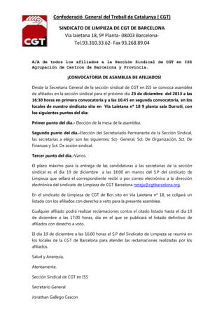 Confederació General del Treball de Catalunya ( CGT)
SINDICATO DE LIMPIEZA DE CGT DE BARCELONA
Vía laietana 18, 9ª Planta- 08003 BarcelonaTel.93.310.33.62- Fax 93.268.89.04

A/A de todos los afiliados a la Sección Sindical de CGT en ISS
Agrupación de Centros de Barcelona y Provincia.
¡CONVOCATORIA DE ASAMBLEA DE AFILIADOS!
Desde la Secretaria General de la sección sindical de CGT en ISS se convoca asamblea
de afiliados en la sección sindical para el próximo día 23 de diciembre del 2013 a las
16:30 horas en primera convocatoria y a las 16:45 en segunda convocatoria, en los
locales de nuestro sindicato sito en Via Laietana nº 18 9 planta sala Durruti, con
los siguientes puntos del día:
Primer punto del día.- Elección de la mesa de la asamblea.
Segundo punto del día.-Elección del Secretariado Permanente de la Sección Sindical,
las secretarias a elegir son las siguientes: Sct- General, Sct. De Organización, Sct. De
Finanzas y Sct. De acción sindical.
Tercer punto del día.-Varios.
El plazo máximo para la entrega de las candidaturas a las secretarias de la sección
sindical es el día 19 de diciembre

a las 18:00 en manos del S.P del sindicato de

Limpieza que sellará el correspondiente recibí o por correo electrónico a la dirección
electrónica del sindicato de Limpieza de CGT Barcelona neteja@cgtbarcelona.org.
En el sindicato de Limpieza de CGT de Bcn sito en Via Laietana nº 18, se colgará un
listado con los afiliados con derecho a voto para la presente asamblea.
Cualquier afiliado podrá realizar reclamaciones contra el citado listado hasta el día 19
de diciembre a las 17:00 horas, día en el que se publicará el listado definitivo de
afiliados con derecho a voto.
El día 19 de diciembre a las 16:00 horas el S.P del Sindicato de Limpieza se reunirá en
los locales de la CGT de Barcelona para atender las reclamaciones realizadas por los
afiliados.
Salud y Anarquía,
Atentamente.
Sección Sindical de CGT en ISS
Secretario General
Jonathan Gallego Cascon

 