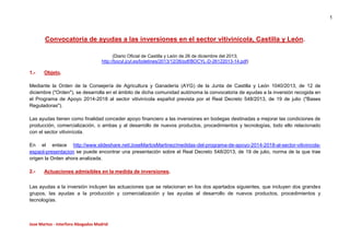 1

Convocatoria de ayudas a las inversiones en el sector vitivinícola, Castilla y León.
(Diario Oficial de Castilla y León de 26 de diciembre del 2013;
http://bocyl.jcyl.es/boletines/2013/12/26/pdf/BOCYL-D-26122013-14.pdf)

1.-

Objeto.

Mediante la Orden de la Consejería de Agricultura y Ganadería (AYG) de la Junta de Castilla y León 1040/2013, de 12 de
diciembre ("Orden"), se desarrolla en el ámbito de dicha comunidad autónoma la convocatoria de ayudas a la inversión recogida en
el Programa de Apoyo 2014-2018 al sector vitivinícola español prevista por el Real Decreto 548/2013, de 19 de julio ("Bases
Reguladoras").
Las ayudas tienen como finalidad conceder apoyo financiero a las inversiones en bodegas destinadas a mejorar las condiciones de
producción, comercialización, o ambas y al desarrollo de nuevos productos, procedimientos y tecnologías, todo ello relacionado
con el sector vitivinícola.
En el enlace http://www.slideshare.net/JoseMartosMartinez/medidas-del-programa-de-apoyo-2014-2018-al-sector-vitivincolaespaol-presentacion se puede encontrar una presentación sobre el Real Decreto 548/2013, de 19 de julio, norma de la que trae
origen la Orden ahora analizada.
2.-

Actuaciones admisibles en la medida de inversiones.

Las ayudas a la inversión incluyen las actuaciones que se relacionan en los dos apartados siguientes, que incluyen dos grandes
grupos, las ayudas a la producción y comercialización y las ayudas al desarrollo de nuevos productos, procedimientos y
tecnologías.

Jose Martos - Interforo Abogados Madrid

 