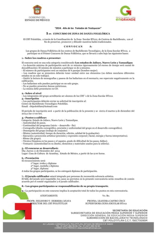 AV. LÁZARO CÁRDENAS S/N, POLOTITLÁN, ESTADO DE MÉXICO C.P. 54200 
TEL. 01 (427) 266 06 66, Fax 01 (427) 266 06 66 
CORREO ELECTRÓNICO cbtpolotitlan@hotmail.com 
SECRETARÍA DE EDUCACIÓN 
SUBSECRETARÍA DE EDUCACIÓN MEDIA SUPERIOR Y SUPERIOR 
DIRECCIÓN GENERAL DE EDUCACIÓN MEDIA SUPERIOR 
SUBDIRECCIÓN DE BACHILLERATO TECNOLÓGICO 
CBT POLOTITLÁN C.C.T. 15ECT0095M 
“2014. Año de los Tratados de Teoloyucan” 
1 er. CONCURSO DE ZONA DE DANZA FOLKLÓRICA 
El CBT Polotitlán, a través de la Coordinación de la Zona Escolar BT012, de Centros de Bachillerato, con el 
fin de preservar, promover y difundir nuestros bailes tradicionales. 
C O N V O C A N A: 
Los grupos de Danza Folklórica de los centros de Bachillerato Tecnológico, de la Zona Escolar BT012, a 
participar en el Primer Concurso de Danza Folklórica, que se llevará a cabo bajo las siguientes bases: 
1.- Sobre los cuadros a presentar: 
El concurso será en una sola categoría considerando Los estados de Jalisco, Nuevo León y Tamaulipas 
- La duración máxima de participación será de 10 minutos rigurosamente (el exceso de tiempo será causal de 
descalificación). El mínimo de minutos a participar es de 5 minutos. 
- El número de participantes será un máximo de 6 parejas (hombre-mujer). 
- Los cuadros que se presenten deberán tener unidad entre sus elementos (no deben mezclarse diferentes 
estados en un solo trabajo). 
- Omitir la lectura de monografías y paseos de los bailarines en el escenario, eso repercute negativamente en la 
calificación. 
- Los bailarines solo pueden participar en un solo grupo. 
- No se pueden presentar danzas autóctonas. 
- La música debe presentarse en CD. 
2.- Sobre el nivel 
- Los integrantes del grupo acreditarán ser alumno de los CBT´s de la Zona Escolar BT012. 
3.- Inscripción 
- Los participantes deberán enviar su solicitud de inscripción al: 
Centro de Bachillerato Tecnológico Polotitlán. 
Email: cbtpolotitlan@hotmail.com 
El periodo de inscripción será a partir de la publicación de la presente y se cierra el martes 9 de diciembre del 
2014 a las 17:00 hrs. 
4.- Puntos a calificar: 
Categoría: Estado de Jalisco, Nuevo León y Tamaulipas. 
- Autenticidad de pasos. 
- Continuidad del programa (inicio – desarrollo - fin). 
- Coreografía (diseño coreográfico, precisión y uniformidad del grupo en el desarrollo coreográfico). 
- Desempeño del grupo (trabajo de conjunto). 
- Música (autenticidad, tiempo de duración, edición, calidad de la grabación). 
- Ejecución y proyección artística (precisión y expresión corporal y facial, energía y fuerza interpretativa). 
- Ritmo (de grupo). 
- Técnica (limpieza en los pasos y el zapateo, grado de dificultad de los pasos, faldeo). 
- Vestuario: (autenticidad en su diseño, elementos y materiales usados para la utilería). 
5.- El concurso se desarrollará: 
Día: Jueves 11 de Diciembre del 2014 
Lugar: Casa de Cultura de Acambay, Estado de México, a partir de las 9:00 horas. 
6.- Premiación 
El reconocimiento será: 
1º lugar, trofeo y diploma 
2º lugar, medalla y diploma 
3º lugar, diploma 
A todos los grupos participantes, se les entregará diploma de participación. 
7.- El jurado calificador estará integrado por personas de reconocida solvencia artística. 
El fallo del jurado será inapelable; los casos no previstos en la presente convocatoria serán resueltos de común 
acuerdo por el comité organizador y el jurado calificador. 
8.- Los grupos participantes se responsabilizarán de su propio transporte. 
9.- La participación en este concurso implica la aceptación total de todos los puntos en esta convocatoria. 
ATENTAMENTE 
PROPR. HELIDORO V. HERRERA ANAYA 
DIRECTOR DEL CBT POLOTITLAN 
Vo. Bo. 
PROFRA. LEANDRA CASTRO CRUZ 
SUPERVISORA ZONA ESCOLAR BT012 

