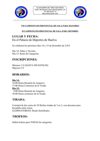 CLUB ASIRIO DE TIRO CON ARCO
Avda. del Decano del Fútbol Español, s/n
Tlf. 605.80.67.12
http://www.asirio.com

VII CAMPEONATO PROVINCIAL DE SALA PARA MAYORES
II CAMPEONATO PROVINCIAL DE SALA PARA MENORES

LUGAR Y FECHA:
En el Palacio de Deportes de Huelva
Se celebrará los próximos días 14 y 15 de diciembre de 2.013
Día 14: Niños y Noveles
Día 15: Resto de Categorías

INSCRIPCIONES:
Menores 3 € (HASTA INFANTILES)
Mayores 5 €

HORARIOS:
Día 14:
16:00 Horas Reunión de Arqueros
17:00 Horas Comienzo de la Tirada
Día 15:
9:00 Horas Reunión de Arqueros
10:00 Horas comienzo de la Tirada

TIRADA:
Constará de dos series de 30 flechas tiradas de 3 en 3, con descanso para
bocadillo entre series.
ELIMINATORIAS: Desde Semifinales.

TROFEOS:
Habrá trofeos para TODAS las categorías.

 