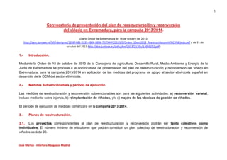 1

Convocatoria de presentación del plan de reestructuración y reconversión
del viñedo en Extremadura, para la campaña 2013/2014.
(Diario Oficial de Extremadura de 16 de octubre del 2013;

http://aym.juntaex.es/NR/rdonlyres/1398FA83-9135-4B04-8896-7D7944FCC519/0/Orden_10oct2013_ReestructReconvVi%C3%B1edo.pdf y de 31 de
octubre del 2013 http://doe.juntaex.es/pdfs/doe/2013/2130o/13050251.pdf)

1.-

Introducción.

Mediante la Orden de 10 de octubre de 2013 de la Consejería de Agricultura, Desarrollo Rural, Medio Ambiente y Energía de la
Junta de Extremadura se procede a la convocatoria de presentación del plan de reestructuración y reconversión del viñedo en
Extremadura, para la campaña 2013/2014 en aplicación de las medidas del programa de apoyo al sector vitivinícola español en
desarrollo de la OCM del sector vitivinícola.
2.-

Medidas Subvencionables y periodo de ejecución.

Las medidas de reestructuración y reconversión subvencionables son para las siguientes actividades: a) reconversión varietal,
incluso mediante sobre injertos, b) reimplantación de viñedos, y/o c) mejora de las técnicas de gestión de viñedos.
El período de ejecución de medidas comenzará en la campaña 2013/2014.
3.-

Planes de reestructuración.

3.1. Los proyectos correspondientes al plan de reestructuración y reconversión podrán ser tanto colectivos como
individuales. El número mínimo de viticultores que podrán constituir un plan colectivo de reestructuración y reconversión de
viñedos será de 20.

Jose Martos - Interforo Abogados Madrid

 