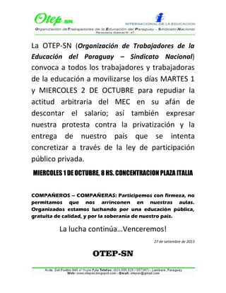 La OTEP-SN (Organización de Trabajadores de la
Educación del Paraguay – Sindicato Nacional)
convoca a todos los trabajadores y trabajadoras
de la educación a movilizarse los días MARTES 1
y MIERCOLES 2 DE OCTUBRE para repudiar la
actitud arbitraria del MEC en su afán de
descontar el salario; así también expresar
nuestra protesta contra la privatización y la
entrega de nuestro país que se intenta
concretizar a través de la ley de participación
público privada.
MIERCOLES 1 DE OCTUBRE, 8 HS. CONCENTRACION PLAZA ITALIA
COMPAÑEROS – COMPAÑERAS: Participemos con firmeza, no
permitamos que nos arrinconen en nuestras aulas.
Organizados estamos luchando por una educación pública,
gratuita de calidad, y por la soberanía de nuestro país.
La lucha continúa…Venceremos!
27 de setiembre de 2013
OTEP-SN
 
