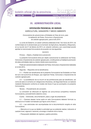 boletín oficial de la provincia
– 47 –
C.V.E.: BOPBUR-2014-02137
núm. 63 martes, 1 de abril de 2014e
diputación de burgos
bopbur.diputaciondeburgos.es D.L.: BU - 1 - 1958
burgos
III. ADMINISTRACIÓN LOCAL
DIPUTACIÓN PROVINCIAL DE BURGOS
AGRICULTURA, GANADERÍA Y MEDIO AMBIENTE
Convocatoria de subvenciones a Entidades sin fines de lucro, para
la realización de Ferias, Concursos o Exposiciones
de carácter agropecuario, para el año 2014
La Junta de Gobierno, en sesión ordinaria celebrada el día 7 de marzo de 2014, de
conformidad con lo dictaminado por la Comisión de Agricultura, Ganadería y Maquinaria,
en su reunión de 21 de febrero de 2014, en votación ordinaria y por unanimidad acordó
aprobar la mencionada Convocatoria de acuerdo con las siguientes:
B A S E S
Primera. – Objeto y finalidad de la subvención.
La presente Convocatoria tiene por objeto subvencionar la celebración de Ferias,
Concursos o Exposiciones de carácter agropecuario, constituyendo su finalidad la promoción
de estas actividades dado su notorio interés socio-económico.
Podrá ser subvencionada la realización de Ferias, Concursos o Exposiciones realizadas
en el año 2014.
Segunda. – Requisitos de los beneficiarios.
2.1. – Podrán ser beneficiarios de la presente Convocatoria las Entidades sin fines
de lucro de la provincia de Burgos, que organicen Ferias, Concursos o Exposiciones de
carácter agropecuario.
2.2. – La acreditación de no incurrir en las prohibiciones para ser beneficiario, así
como de estar al corriente con obligaciones tributarias y de Seguridad Social, se realizará
mediante Declaración conforme al modelo del Anexo II que se acompaña a la presente
Convocatoria.
Tercera. – Procedimiento de concesión.
La concesión se efectuará en régimen de concurrencia competitiva mediante
Convocatoria y procedimiento selectivo único.
Cuarta. – Solicitudes, documentación, plazo y lugar de presentación.
4.1. – Quienes deseen tomar parte en esta Convocatoria deberán formular su
solicitud en el modelo normalizado que figura como Anexo I.
4.2. – Las solicitudes irán acompañadas de la documentación exigida en esta
Convocatoria:
– Memoria en la que se detalle la actividad que se pretende realizar, indicando el
carácter local, regional o nacional y el arraigo o tradición de la misma.
– Presupuesto detallado de ingresos y gastos previstos.
 