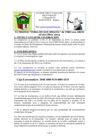 CLUB DE TIRO Y CAZA CON 
ARCO VIRIATO 
C/Burguillos 95 
06300 ZAFRA – Badajoz 
Mail: gustavo@idiartborda.net 
VI TROFEO “FERIA DE SAN MIGUEL” de TIRO con ARCO 
al aire libre 2014 
1.- FECHA Y LUGAR DE CELEBRACIÓN: 
La competición se celebrará el día 21 de Septiembre de 2014. La misma estará 
organizada por el Club de Tiro y Caza con Arco VIRIATO de Zafra y se desarrollará en 
el campo de fútbol del Polideportivo Municipal de nuestra ciudad, donde todos los años. 
(ver plano adjunto, Anexo I). 
2.- INSCRIPCIONES: 
2.1. En el Trofeo San Miguel podrán participar todos los arqueros con licencia nacional 
y/o regional u homologada en vigor. 
2.2. El Plazo de Inscripción se abrirá a la recepción de esta convocatoria y se cerrará el 
día 17 de Septiembre del 2014 a las 24:00 hrs. 
2.3. Las inscripciones se enviarán al nuestro Club mediante correo electrónico 
(gustavo@idiartborda.net), usando el modelo de inscripción que se adjunta. 
El importe de las Inscripciones, se abonará mediante transferencia bancaria a la cuenta 
del Club Viriato, que detallamos a continuación: 
Caja Extremadura 2048 1088 9134 0001 6133 
2.4. El coste de la inscripción es de 15 € por inscrito, 10 € para los menores de 14 años. 
(Los socios adultos pagarán 10 € y 6 € para los menores de 14 años). Con este importe 
tendrán derecho a un tentempié a la mitad de la competición y un café que serviremos 
en la recepción de los arqueros. 
2.5. La hoja de inscripciones es un archivo Excel, que deberá enviarse debidamente 
cumplimentado apareciendo los datos del club que solicita las inscripciones, datos de un 
responsable del club y un listado con los datos de los arqueros a inscribir, Nº de 
licencia, modalidad, sexo y categoría. Es responsabilidad del club solicitante 
cumplimentar la hoja de inscripción de forma correcta. 
“” No se admitirá ninguna inscripción que no vaya acompañada del correspondiente 
comprobante del pago.”” 
2.6. Para esta ocasión para los arqueros inscriptos y sus acompañantes que así lo deseen, 
podrán almorzar en el Restaurante “La Cancha”, ubicado junto al campo de tiro 
(cruzando la pista de atletismo). La comida consta de un plato combinado, postre y 
bebida. El importe es de 9 €. Indicar, al momento de hacer la inscripción (planilla de 
Excel adjunta) la cantidad de personas que se quedan a almorzar. 
1 de 7 
 