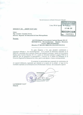 "Año del Centenario de Machu Picchu para el Mundo"

                                                                                        MINISTERIO DE EDUCACION
                                                                                        ¡mmRe;mde~delina~
                                                                 Lima 08 de Agost Eq~¿2tf.fttmlt9Docum9ntario
                                                                       ,                             1 ~chlvo

OFICIO N° 542      - DISTP "CCF"-2011                                                          o 9 A60. 2011
Señor:                                                                                  RECEPCION
Mg. Cornelio Gonzales Torres
Director Regional de Educación de Lima Metropolitana
                                                                                        EXp.:.••••   o.!t.ZlJ.3 ....
Presente.
                                 ASUNTO:Remite Convocatoria Contrato Docente 2011-11
                                 REFERE CIA: Recomendaciones        Reunion Directores
                                                 Viernes DRELM 05-08-2011
                                -Directiva N° 005-2011-DRELM-CCH-UGP-UGI-UGA


                               Es grato dirigirme a Ud., para saludarle cordialmente       y
comunicar referente a las recomendaciones       de la reunión de Directores realizadas en la
DRELM y presididas con su persona. Razón que mediante la presente remito la Convocatoria
Publica para Contrato Docente 2011-11 Y pueda ser difundida mediante la pagina WEB de la
DRELM, afin de garantizar la participación y concurso en el ámbito de influencia ce la
Direccion Regional de Educacion de ,Lima., para lo cual adjunto el anexo correspondiente.

                                 Es propicias la oportunidad para expresarle los sentimientos de
mi especial deferencia, esperando que redunda en la mejora de la calidad         yl logro de los
resultados esperados en la formación de los Profesionales Técnicos de la educación superior




                                                y//
                                           nonio Vigil Delgado
                                       r General IESTP "CCF"

LAVD/DlSTP "CCF"
Efam/sd
 