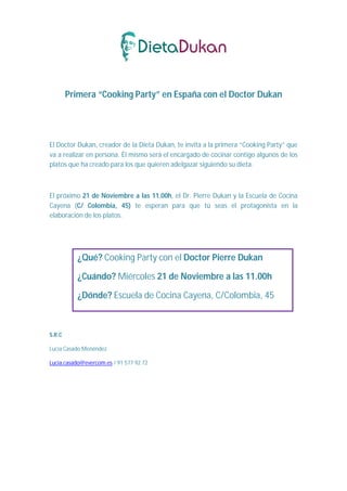 Primera “Cooking Party” en España con el Doctor Dukan




El Doctor Dukan, creador de la Dieta Dukan, te invita a la primera “Cooking Party” que
va a realizar en persona. Él mismo será el encargado de cocinar contigo algunos de los
platos que ha creado para los que quieren adelgazar siguiendo su dieta.



El próximo 21 de Noviembre a las 11.00h, el Dr. Pierre Dukan y la Escuela de Cocina
Cayena (C/ Colombia, 45) te esperan para que tú seas el protagonista en la
elaboración de los platos.




           ¿Qué? Cooking Party con el Doctor Pierre Dukan

           ¿Cuándo? Miércoles 21 de Noviembre a las 11.00h

           ¿Dónde? Escuela de Cocina Cayena, C/Colombia, 45



S.R.C

Lucía Casado Menéndez

Lucia.casado@evercom.es / 91 577 92 72
 