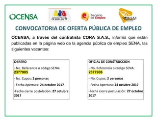 CONVOCATORIA DE OFERTA PÚBLICA DE EMPLEO
OCENSA, a través del contratista CORA S.A.S., informa que están
publicadas en la página web de la agencia pública de empleo SENA, las
siguientes vacantes:
OBRERO
- No. Referencia o código SENA:
2377905
- No. Cupos: 2 personas
- Fecha Apertura: 24 octubre 2017
-Fecha cierre postulación: 27 octubre
2017
OFICIAL DE CONSTRUCCION
- No. Referencia o código SENA:
2377906
- No. Cupos: 2 personas
- Fecha Apertura: 24 octubre 2017
-Fecha cierre postulación: 27 octubre
2017
 