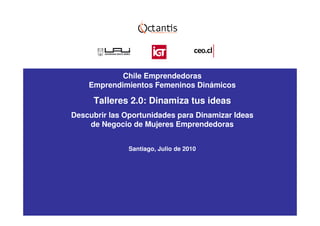 Chile Emprendedoras
    Emprendimientos Femeninos Dinámicos

     Talleres 2.0: Dinamiza tus ideas
Descubrir las Oportunidades para Dinamizar Ideas
    de Negocio de Mujeres Emprendedoras


               Santiago, Julio de 2010
 