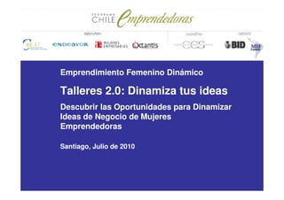 Emprendimiento Femenino Dinámico

Talleres 2.0: Dinamiza tus ideas
Descubrir las Oportunidades para Dinamizar
Ideas de Negocio de Mujeres
Emprendedoras

Santiago, Julio de 2010
 