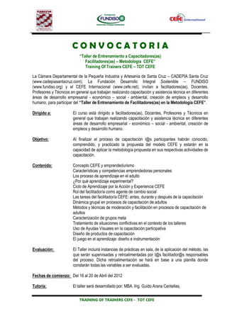 CONVOCATORIA
                           “Taller de Entrenamiento a Capacitadores(as)
                              Facilitadores(as) – Metodología CEFE”
                              Training Of Trainers CEFE – TOT CEFE

La Cámara Departamental de la Pequeña Industria y Artesanía de Santa Cruz – CADEPIA Santa Cruz
(www.cadepiasantacruz.com); La Fundación Desarrollo Integral Sostenible – FUNDISO
(www.fundiso.org) y el CEFE Internacional (www.cefe.net), invitan a facilitadores(as), Docentes,
Profesores y Técnicos en general que trabajan realizando capacitación y asistencia técnica en diferentes
áreas de desarrollo empresarial - económico – social - ambiental, creación de empleos y desarrollo
humano, para participar del “Taller de Entrenamiento de Facilitadores(as) en la Metodología CEFE”.

Dirigido a:            El curso está dirigido a facilitadores(as), Docentes, Profesores y Técnicos en
                       general que trabajan realizando capacitación y asistencia técnica en diferentes
                       áreas de desarrollo empresarial - económico – social - ambiental, creación de
                       empleos y desarrollo humano.

Objetivo:              Al finalizar el proceso de capacitación l@s participantes habrán conocido,
                       comprendido, y practicado la propuesta del modelo CEFE y estarán en la
                       capacidad de aplicar la metodología propuesta en sus respectivas actividades de
                       capacitación.

Contenido:             Concepto CEFE y emprendedurismo
                       Características y competencias emprendedoras personales
                       Los proceso de aprendizaje en el adulto
                       ¿Por qué aprendizaje experimental?
                       Ciclo de Aprendizaje por la Acción y Experiencia CEFE
                       Rol del facilitador/a como agente de cambio social
                       Las tareas del facilitador/a CEFE: antes, durante y después de la capacitación
                       Dinámica grupal en procesos de capacitación de adultos
                       Métodos y técnicas de moderación y facilitación en procesos de capacitación de
                       adultos
                       Caracterización de grupos meta
                       Tratamiento de situaciones conflictivas en el contexto de los talleres
                       Uso de Ayudas Visuales en la capacitación participativa
                       Diseño de productos de capacitación
                       El juego en el aprendizaje: diseño e instrumentación

Evaluación:            El Taller incluirá instancias de prácticas en sala, de la aplicación del método, las
                       que serán supervisadas y retroalimentadas por l@s facilitador@s responsables
                       del proceso. Dicha retroalimentación se hará en base a una planilla donde
                       constarán todas las variables a ser evaluadas.

Fechas de comienzo: Del 16 al 20 de Abril del 2012

Tutoría:               El taller será desarrollado por: MBA. Ing. Guido Arana Centellas,

                           TRAINING OF TRAINERS CEFE - TOT CEFE
 