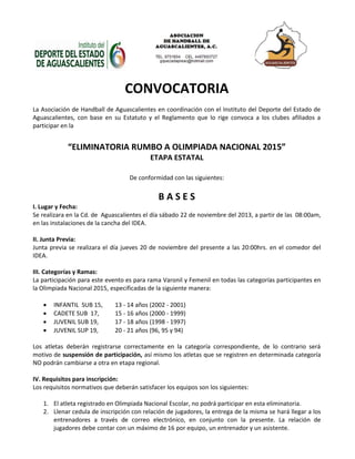 CONVOCATORIA 
La Asociación de Handball de Aguascalientes en coordinación con el Instituto del Deporte del Estado de Aguascalientes, con base en su Estatuto y el Reglamento que lo rige convoca a los clubes afiliados a participar en la 
“ELIMINATORIA RUMBO A OLIMPIADA NACIONAL 2015” 
ETAPA ESTATAL 
De conformidad con las siguientes: 
B A S E S 
I. Lugar y Fecha: 
Se realizara en la Cd. de Aguascalientes el día sábado 22 de noviembre del 2013, a partir de las 08:00am, en las instalaciones de la cancha del IDEA. 
II. Junta Previa: 
Junta previa se realizara el día jueves 20 de noviembre del presente a las 20:00hrs. en el comedor del IDEA. 
III. Categorías y Ramas: 
La participación para este evento es para rama Varonil y Femenil en todas las categorías participantes en la Olimpiada Nacional 2015, especificadas de la siguiente manera: 
 INFANTIL SUB 15, 13 - 14 años (2002 - 2001) 
 CADETE SUB 17, 15 - 16 años (2000 - 1999) 
 JUVENIL SUB 19, 17 - 18 años (1998 - 1997) 
 JUVENIL SUP 19, 20 - 21 años (96, 95 y 94) 
Los atletas deberán registrarse correctamente en la categoría correspondiente, de lo contrario será motivo de suspensión de participación, así mismo los atletas que se registren en determinada categoría NO podrán cambiarse a otra en etapa regional. 
IV. Requisitos para inscripción: 
Los requisitos normativos que deberán satisfacer los equipos son los siguientes: 
1. El atleta registrado en Olimpiada Nacional Escolar, no podrá participar en esta eliminatoria. 
2. Llenar cedula de inscripción con relación de jugadores, la entrega de la misma se hará llegar a los entrenadores a través de correo electrónico, en conjunto con la presente. La relación de jugadores debe contar con un máximo de 16 por equipo, un entrenador y un asistente.  