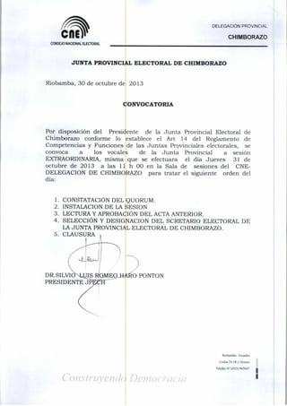 DELEGACIÓN PROVINCIAL

CflE

CHIMBORAZO

CONSEJO NACIONAL ELECTORAL

JUNTA PROVINCIAL ELECTORAL DE CHIMBORAZO

Riobamba, 30 de octubre de 2013

CONVOCATORIA

Por disposición del
Presidente
de la Junta Provincial Electoral de
Chimborazo conforme lo establece el Art 14 del Reglamento de
Competencias y Funciones de las Juntas Provinciales electorales, se
convoca
a
los vocalefe
de la Junta Provincial
a sesión
EXTRAORDINARIA, misma que se efectuara
el día Jueves
31 de
octubre de 2013 a las 11 h 00 en la Sala de
sesiones del CNEDELEGACION DE CHIMBORAZO para tratar el siguiente orden del
día:

1. CONSTATACIÓN DEL QUORUM.
2. INSTALACIÓN DE LA SESIÓN

3. LECTURA Y APROBACIÓN DEL ACTA ANTERIOR.

4. SELECCIÓN Y DESIGNACIÓN DEL SCRETARIO ELECTORAL DE
LA JUNTA PROVINCIAL ELECTORAL DE CHIMBORAZO.
5. CLAUSURA

DR.SILVIONLIJIS ROMEO HAÉO PONTÓN
PRESIDENTE JPI

Riobaniba- tcuador
Colón 25-18 y Orozco
Telefax N" (023) 965047

I

 