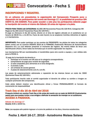 INSCRIPCIONES Y REGISTRO.
En un esfuerzo sin precedentes la organización del Campeonato Prosports pone a
disposición de los participantes del evento del Domingo 17, la posibilidad de practicar SIN
COSTO EL DIA SABADO. Para poder acceder a este plus los participantes deberán pagar
la inscripción del evento el mismo día Sábado 16 antes de ingresar a la pista.
PRECIO PARA TODAS LAS CATEGORIAS: $1,900 (Mil Novecientos Pesos 00/100 M.N.) Categorías VW
Regional $1,300 (Unmil Trescientos Pesos 00/100 M.N.)
El pago se efectuara el día del evento, directo en el área de registro ubicada en el autódromo en un
horario de 08:00 hrs. a 11:30 hrs. Fuera de este horario no se aceptaran tramites referentes al registro
y/o inscripciones.
IMPORTANTE: Para poder participar en los eventos de PROSPORTS, los pilotos de todas las categorías
deben contar con su Licencia VIGENTE 2016 de la FEMADAC (Federación Mexicana de Automovilismo
Deportivo A.C.) La cual deberán presentar al momento del registro. Así mismo deben de llevar una
identificación oficial y llenar todos los formatos que el comité organizador les requiera.
Las inscripciones NO son reembolsables ni transferibles (para otro evento o equipo), y son válidas sólo
para la FECHA 1.
El pago de la inscripción da derecho a:
 Participar en el evento con UN auto en la categoría correspondiente.
 Comprobante de pago para revisión de seguridad.
 5 vales canjeables para alimentos en el área designada.
 5 accesos a pits.
 10 cortesías de acceso general.
 2 pases de estacionamiento (uno A y uno B).
Los pases de estacionamiento adicionales o reposición de los mismos tienen un costo de: $500
(Quinientos Pesos 00/100 M.N.)
Todo participante inscrito cede al comité organizador el derecho de utilizar su nombre e imagen en
cualquier promoción del campeonato.
Cada piloto deberá mostrar una identificación oficial y firmar PERSONALMENTE el formato de
exoneración de responsabilidad
Track Day el día 16 de Abril del 2016
Prosports iniciará con eventos Track Day el día antes del evento con un costo de $400.00 (Cuatrocientos
pesos) para que puedan invitar a sus amigos a disfrutar la sensación de manejar en un autódromo.
ACCESO A PADDOCK.
Sábado 16, Domingo 17
Horario: 8:00 a 18:00 hrs.
Nota: Los equipos sólo podrán ingresar a la zona de paddock en los días y horarios establecidos.
 