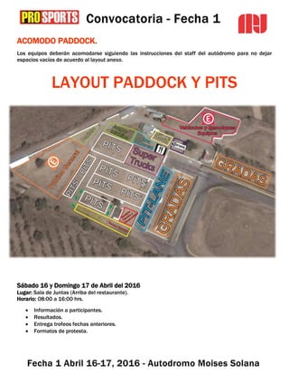ACOMODO PADDOCK.
Los equipos deberán acomodarse siguiendo las instrucciones del staff del autódromo para no dejar
espacios vacíos de acuerdo al layout anexo.
LAYOUT PADDOCK Y PITS
OFICINA DEL EVENTO
Sábado 16 y Domingo 17 de Abril del 2016
Lugar: Sala de Juntas (Arriba del restaurante).
Horario: 08:00 a 16:00 hrs.
 Información a participantes.
 Resultados.
 Entrega trofeos fechas anteriores.
 Formatos de protesta.
 