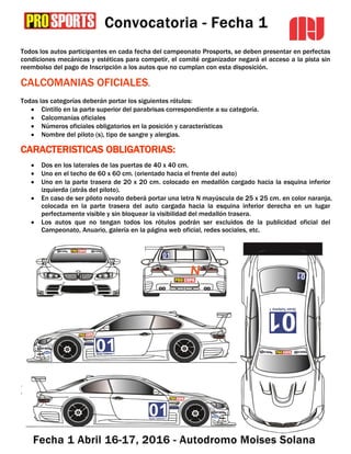 Todos los autos participantes en cada fecha del campeonato Prosports, se deben presentar en perfectas
condiciones mecánicas y estéticas para competir, el comité organizador negará el acceso a la pista sin
reembolso del pago de Inscripción a los autos que no cumplan con esta disposición.
CALCOMANIAS OFICIALES.
Todas las categorías deberán portar los siguientes rótulos:
 Cintillo en la parte superior del parabrisas correspondiente a su categoría.
 Calcomanías oficiales
 Números oficiales obligatorios en la posición y características
 Nombre del piloto (s), tipo de sangre y alergias.
CARACTERISTICAS OBLIGATORIAS:
 Dos en los laterales de las puertas de 40 x 40 cm.
 Uno en el techo de 60 x 60 cm. (orientado hacia el frente del auto)
 Uno en la parte trasera de 20 x 20 cm. colocado en medallón cargado hacia la esquina inferior
izquierda (atrás del piloto).
 En caso de ser piloto novato deberá portar una letra N mayúscula de 25 x 25 cm. en color naranja,
colocada en la parte trasera del auto cargada hacia la esquina inferior derecha en un lugar
perfectamente visible y sin bloquear la visibilidad del medallón trasera.
 Los autos que no tengan todos los rótulos podrán ser excluidos de la publicidad oficial del
Campeonato, Anuario, galería en la página web oficial, redes sociales, etc.
.
.
 