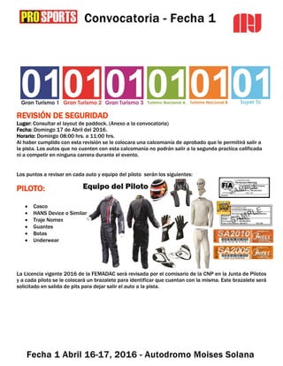 REVISIÓN DE SEGURIDAD
Lugar: Consultar el layout de paddock. (Anexo a la convocatoria)
Fecha: Domingo 17 de Abril del 2016.
Horario: Domingo 08:00 hrs. a 11:00 hrs.
Al haber cumplido con esta revisión se le colocara una calcomanía de aprobado que le permitirá salir a
la pista. Los autos que no cuenten con esta calcomanía no podrán salir a la segunda practica calificada
ni a competir en ninguna carrera durante el evento.
Los puntos a revisar en cada auto y equipo del piloto serán los siguientes:
PILOTO:
 Casco
 HANS Device o Similar
 Traje Nomex
 Guantes
 Botas
 Underwear
La Licencia vigente 2016 de la FEMADAC será revisada por el comisario de la CNP en la Junta de Pilotos
y a cada piloto se le colocará un brazalete para identificar que cuentan con la misma. Este brazalete será
solicitado en salida de pits para dejar salir el auto a la pista.
 