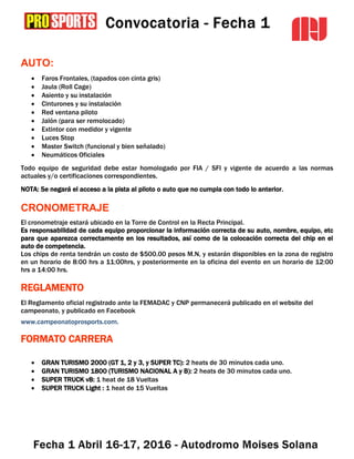 AUTO:
 Faros Frontales, (tapados con cinta gris)
 Jaula (Roll Cage)
 Asiento y su instalación
 Cinturones y su instalación
 Red ventana piloto
 Jalón (para ser remolocado)
 Extintor con medidor y vigente
 Luces Stop
 Master Switch (funcional y bien señalado)
 Neumáticos Oficiales
Todo equipo de seguridad debe estar homologado por FIA / SFI y vigente de acuerdo a las normas
actuales y/o certificaciones correspondientes.
NOTA: Se negará el acceso a la pista al piloto o auto que no cumpla con todo lo anterior.
CRONOMETRAJE
El cronometraje estará ubicado en la Torre de Control en la Recta Principal.
Es responsabilidad de cada equipo proporcionar la información correcta de su auto, nombre, equipo, etc
para que aparezca correctamente en los resultados, así como de la colocación correcta del chip en el
auto de competencia.
Los chips de renta tendrán un costo de $500.00 pesos M.N, y estarán disponibles en la zona de registro
en un horario de 8:00 hrs a 11:00hrs, y posteriormente en la oficina del evento en un horario de 12:00
hrs a 14:00 hrs.
REGLAMENTO
El Reglamento oficial registrado ante la FEMADAC y CNP permanecerá publicado en el website del
campeonato, y publicado en Facebook
www.campeonatoprosports.com.
FORMATO CARRERA
 GRAN TURISMO 2000 (GT 1, 2 y 3, y SUPER TC): 2 heats de 30 minutos cada uno.
 GRAN TURISMO 1800 (TURISMO NACIONAL A y B): 2 heats de 30 minutos cada uno.
 SUPER TRUCK v8: 1 heat de 18 Vueltas
 SUPER TRUCK Light : 1 heat de 15 Vueltas
 
