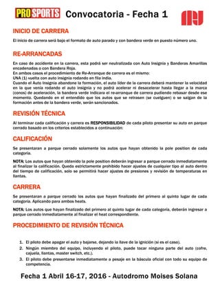 INICIO DE CARRERA
El inicio de carrera será bajo el formato de auto parado y con bandera verde en puesto número uno.
RE-ARRANCADAS
En caso de accidente en la carrera, esta podrá ser neutralizada con Auto Insignia y Banderas Amarillas
encadenadas o con Bandera Roja.
En ambos casos el procedimiento de Re-Arranque de carrera es el mismo:
UNA (1) vuelta con auto insignia rodando en fila india.
Cuando el Auto Insignia abandone la formación, el auto líder de la carrera deberá mantener la velocidad
en la que venía rodando el auto insignia y no podrá acelerar ni desacelerar hasta llegar a la marca
(conos) de aceleración, la bandera verde indicara el re-arranque de carrera pudiendo rebasar desde ese
momento. Quedando en el entendido que los autos que se retrasen (se cuelguen) o se salgan de la
formación antes de la bandera verde, serán sancionados.
REVISIÓN TÉCNICA
Al terminar cada calificación y carrera es RESPONSIBILIDAD de cada piloto presentar su auto en parque
cerrado basado en los criterios establecidos a continuación:
CALIFICACIÓN
Se presentaran a parque cerrado solamente los autos que hayan obtenido la pole position de cada
categoría.
NOTA: Los autos que hayan obtenido la pole position deberán ingresar a parque cerrado inmediatamente
al finalizar la calificación. Queda estrictamente prohibido hacer ajustes de cualquier tipo al auto dentro
del tiempo de calificación, solo se permitirá hacer ajustes de presiones y revisión de temperaturas en
llantas.
CARRERA
Se presentaran a parque cerrado los autos que hayan finalizado del primero al quinto lugar de cada
categoría. Aplicando para ambos heats.
NOTA: Los autos que hayan finalizado del primero al quinto lugar de cada categoría, deberán ingresar a
parque cerrado inmediatamente al finalizar el heat correspondiente.
PROCEDIMIENTO DE REVISIÓN TÉCNICA
1. El piloto debe apagar el auto y bajarse, dejando la llave de la ignición (si es el caso).
2. Ningún miembro del equipo, incluyendo el piloto, puede tocar ninguna parte del auto (cofre,
cajuela, llantas, master switch, etc.).
3. El piloto debe presentarse inmediatamente a pesaje en la báscula oficial con todo su equipo de
competencia.
 