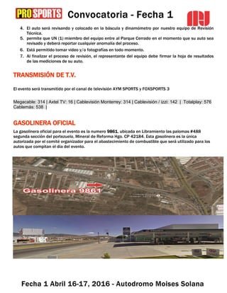 4. El auto será revisando y colocado en la báscula y dinamómetro por nuestro equipo de Revisión
Técnica.
5. permite que UN (1) miembro del equipo entre al Parque Cerrado en el momento que su auto sea
revisado y deberá reportar cualquier anomalía del proceso.
6. Está permitido tomar video y/o fotografías en todo momento.
7. Al finalizar el proceso de revisión, el representante del equipo debe firmar la hoja de resultados
de las mediciones de su auto.
TRANSMISIÓN DE T.V.
El evento será transmitido por el canal de televisión AYM SPORTS y FOXSPORTS 3
Megacable: 314 | Axtel TV: 16 | Cablevisión Monterrey: 314 | Cablevisión / izzi: 142 | Totalplay: 576
Cablemás: 538 |
GASOLINERA OFICIAL
La gasolinera oficial para el evento es la numero 9861, ubicada en Libramiento las palomas #488
segunda sección del portezuelo, Mineral de Reforma Hgo. CP 42184. Esta gasolinera es la única
autorizada por el comité organizador para el abastecimiento de combustible que será utilizado para los
autos que compitan el día del evento.
 