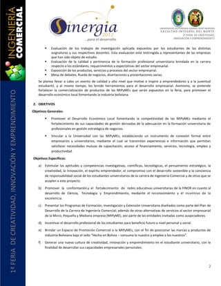 UNIVERSIDAD AUTÓNOMA GABRIEL RENÉ MORENO
                                                                                                                                                F AC U L T A D I N T E G R AL D E L NO R T E
                                                                                                                                                                1ª FERIA DE CREATIVIDAD,
                                                                                           …para el desarrollo.                                           INNOVACIÓN Y EMPRENDIMIENTO


                                                                   Evaluación de los trabajos de investigación aplicada expuestos por los estudiantes de las distintas
                                                                    asignaturas y sus respectivos docentes. Esta evaluación está restringida a representantes de las empresas
                                                                    que han sido objeto de estudio.
                                                                   Evaluación de la calidad y pertinencia de la formación profesional universitaria brindada en la carrera
                                                                    respecto a los estándares, requerimientos y expectativas del sector empresarial.
                                                                   Exposición de los productos, servicios y procesos del sector empresarial.
                                                                   Mesa de debates, Rueda de negocios, disertaciones y presentaciones varias.
                                                           Se planea llevar a cabo un evento de calidad y alto nivel que motive e inspire a emprendedores y a la juventud
                                                           estudiantil, y al mismo tiempo, les brinde herramientas para el desarrollo empresarial. Asimismo, se pretende
                                                           fortalecer la comercialización de productos de las MIPyMEs que serán expuestos en la feria, para promover el
1ª FERIA DE CREATIVIDAD, INNOVACIÓN Y EMPRENDIMIENTO




                                                           desarrollo económico local fomentando la industria boliviana.

                                                       2. OBJETIVOS

                                                       Objetivos Generales:

                                                                   Promover el Desarrollo Económico Local fomentando la competitividad de las MIPyMEs mediante el
                                                                    fortalecimiento de sus capacidades de gestión derivadas de la adecuación en la formación universitaria de
                                                                    profesionales en gestión estratégica de negocios.

                                                                   Vincular a la Universidad con las MIPyMEs, estableciendo un instrumento de conexión formal entre
                                                                    empresarios y universitarios, mediante el cual se transmitan experiencias e información que permitan
                                                                    satisfacer necesidades mutuas de capacitación, acceso al financiamiento, servicios, tecnología, empleo y
                                                                    productividad.

                                                       Objetivos Específicos:

                                                           a)   Estimular las aptitudes y competencias investigativas, científicas, tecnológicas, el pensamiento estratégico, la
                                                                creatividad, la innovación, el espíritu emprendedor, el compromiso con el desarrollo sostenible y la conciencia
                                                                de responsabilidad social de los estudiantes universitarios de la carrera de Ingeniería Comercial y de otras que se
                                                                acoplen a este proyecto.

                                                           b) Promover la conformación y el fortalecimiento de redes educativas universitarias de la FINOR en cuanto al
                                                              desarrollo de Ciencia, Tecnología y Emprendimiento, mediante el reconocimiento y el incentivo de la
                                                              excelencia.

                                                           c)   Presentar los Programas de Formación, Investigación y Extensión Universitaria diseñados como parte del Plan de
                                                                Desarrollo de la Carrera de Ingeniería Comercial; además de otras alternativas de servicios al sector empresarial
                                                                de la Micro, Pequeña y Mediana empresa (MIPyME), por parte de las entidades invitadas como auspiciadores.

                                                           d) Incentivar el desarrollo profesional de los estudiantes para beneficio futuro a nivel personal y social.

                                                           e)   Brindar un Espacio de Promoción Comercial a la MIPyMEs, con el fin de posicionar las marcas y productos de
                                                                industria Boliviana bajo el sello “Hecho en Bolivia – consuma lo nuestro y emplee a los nuestros”.

                                                           f)   Generar una nueva cultura de creatividad, innovación y emprendimiento en el estudiante universitario, con la
                                                                finalidad de desarrollar sus capacidades empresariales personales.




                                                                                                                                                                                       2
 