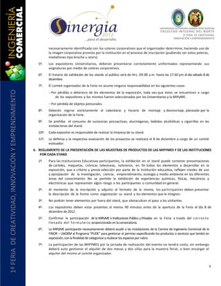 UNIVERSIDAD AUTÓNOMA GABRIEL RENÉ MORENO
                                                                                                                                                F AC U L T A D I N T E G R AL D E L NO R T E
                                                                                                                                                                1ª FERIA DE CREATIVIDAD,
                                                                                          …para el desarrollo.                                            INNOVACIÓN Y EMPRENDIMIENTO


                                                                necesariamente identificada con los colores corporativos que el organizador determine, haciendo uso de
                                                                la imagen corporativa provista por la institución en el proceso de inscripción (pudiendo ser estos poleras,
                                                                medallones tipo broche u otors).
                                                         5º.    Los expositores Universitarios, deberán presentarse correctamente uniformados representando sus
                                                                asignaturas por medio de colores corporativos.
                                                         6º.    El horario de exhibición de los stands al público será de Hrs. 09:00 a.m. hasta las 17:30 pm el día sábado 8 de
                                                                diciembre.
                                                         7º.    El comité organizador de la Feria no asume ninguna responsabilidad en los siguientes casos:
1ª FERIA DE CREATIVIDAD, INNOVACIÓN Y EMPRENDIMIENTO




                                                                 Por pérdida o deterioro de los elementos de la exposición, toda vez que éstos se encuentran a cargo
                                                                   de los expositores y los mismos fueron seleccionados por los Universitarios y la MIPyME.
                                                                 Por pérdida de objetos personales.
                                                         8º.    Deberán regirse estrictamente al calendario y horario de montaje y desmontaje, planeado por la
                                                                organización de la Feria.
                                                         9º.    Se prohíbe el consumo de sustancias psicoactivas, alucinógenas, bebidas alcohólicas y cigarrillos en las
                                                                instalaciones del stand.
                                                         10º.   Cada expositor es responsable de realizar la limpieza de su stand.
                                                         11º.   La defensa y la respectiva evaluación de los proyectos se realizará el 8 de diciembre a cargo de un comité
                                                                evaluador.
                                                       6. REGLAMENTO DE LA PRESENTACIÓN DE LAS MUESTRAS DE PRODUCTOS DE LAS MIPYMES Y DE LAS INSTITUCIONES
                                                           POR CADA STAND
                                                         1º.    Para las Instituciones Educativas participantes, la exhibición en el stand puede contener presentaciones
                                                                de carteles, maquetas, crónicas televisivas, noticieros, en fin todos los elementos a desarrollar en la
                                                                exposición, que a criterio y previa selección por parte de la Institución educativa, reflejen niveles de uso
                                                                y apropiación de la investigación, ciencia, emprendimiento, ecología y medio ambiente en las diferentes
                                                                áreas del conocimiento. No se permite la exhibición de experiencias químicas, físicas, mecánicas y
                                                                electrónicas que representen algún riesgo a los participantes o comunidad en general.
                                                         2º.    Al momento de la inscripción y adjunto al formato de la misma, los participantes deben presentar
                                                                la descripción de la forma como organizarán su stand y los elementos que la integran.
                                                         3º.    No podrán tener elementos por fuera del stand, que obstaculicen el paso a los visitantes.
                                                         4º.    Los expositores deben estar presentes al menos 90 minutos antes de la apertura de la Feria el día 8 de
                                                                diciembre de 2012.
                                                         5º.    Confirmar la participación de la MIPyME e Instituciones Público y Privadas en la Feria a través del c o r r e c t o
                                                                l l e n a d o d e l f o r m u l a r i o proporcionado en la convocatoria.
                                                         6º.    La MIPyME participante necesariamente deberá acudir a las instalaciones de la Carrera de Ingeniería Comercial de la
                                                                FINOR – UAGRM al Programa “PUDE” para gestionar el permiso especificando los productos o servicios que tendrá en
                                                                exposición, con la finalidad de categorizar y reubicar los espacios por rubro.
                                                         7º.    La participación de las MIPYMES por la jornada de realización del evento no tendrá costo, sin embargo
                                                                deberá auto gestionar el alquiler de dos mesas y dos sillas para la muestra ferial, o bien encargar el
                                                                alquiler del mismo al comité organizador.


                                                                                                                                                                                       4
 