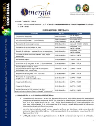 UNIVERSIDAD AUTÓNOMA GABRIEL RENÉ MORENO
                                                                                                                                          F AC U L T A D I N T E G R AL D E L NO R T E

                                                                                        …para el desarrollo.

                                                       10. FECHA Y LUGAR DEL EVENTO

                                                          La feria “SINERGIA para el desarrollo” 2012, se realizará el 15 de diciembre en el CAMPUS Universitario de la FINOR
                                                          de 10:00 a 20:00

                                                                                                    CRONOGRAMA DE ACTIVIDADES
                                                                                ACTIVIDAD                                FECHA                        LUGAR
                                                                                                                                         Sala de Prensa
                                                        Lanzamiento del evento                                    10 de Diciembre
                                                                                                                                         Invitación facebook
1ª FERIA DE CREATIVIDAD, INNOVACIÓN Y EMPRENDIMIENTO




                                                                                                                  10 de Diciembre –      Oficinas de “PUDE”
                                                        Inscripciones (MIPYMES y Universitarios)
                                                                                                                  13 de Diciembre        FINOR - UAGRM
                                                        Publicación de todos los proyectos                        08 de Diciembre        Facebook – FINOR - UAGRM
                                                                                                                                         Oficinas de “PUDE”
                                                        Publicación de la distribución de stand                   08 de Diciembre
                                                                                                                                         FINOR - UAGRM
                                                                                                                                         Oficinas de “PUDE”
                                                        Reunión de inducción y preparación con los expositores    10 de diciembre
                                                                                                                                         FINOR - UAGRM
                                                        Organización de la zona Ferial, de cada stand por los
                                                                                                                  13 de diciembre        CAMPUS - FINOR
                                                        expositores.

                                                        Apertura del evento.                                      15 de diciembre        CAMPUS - FINOR

                                                        Evaluación de los proyectos de Hrs. 14:00 en adelante     15 de diciembre        CAMPUS - FINOR
                                                        Horarios de exhibición de stand.
                                                        (Los expositores deben llegar 8:00 Hrs. antes de la       De 10:00 a 20:00       CAMPUS - FINOR
                                                        apertura a la Feria, ambos días)
                                                        Presentación de proyectos a ser evaluados                 15 de diciembre        CAMPUS - FINOR

                                                        Premiación de los proyectos y
                                                                                                                  15 de diciembre        CAMPUS - FINOR
                                                        Certificación a Instituciones Educativas.

                                                        Programación Deportiva                                    15 de diciembre        CAMPUS - FINOR

                                                        Programación Cultural                                     15 de diciembre        CAMPUS - FINOR

                                                       Acto de Cierre de la Feria número 1 de idea,
                                                                                                                  15 de diciembre        CAMPUS - FINOR
                                                       emprendimiento, desarrollo y creatividad “Innovaremos”

                                                       11. FORMALIZACIÓN DE LA INSCRIPCIÓN, PASOS A SEGUIR:

                                                               Para formalizar la inscripción a la feria, las MIPYMEs se inscribirán directamente en oficinas del Programa
                                                                Universitario de Desarrollo Empresarial “PUDE”, los universitarios deben llenar el Formulario de Inscripción a
                                                                partir de la fecha y dejar en oficinas de “PUDE”, enviar por correo electrónico: comercial520@gmail.com
                                                                como plazo máximo hasta el 09 de noviembre a Hrs. 18:30. Una vez revisada la información, le indicaremos
                                                                si los requisitos de admisión fueron cumplidos.
                                                               Los universitarios, deberán cumplir con un respectivo uniforme que identifique a su proyecto, deberán
                                                                gestionar el alquiler de mobiliario (mesa y silla), previa aprobación de su participación por parte del Comité
                                                                Organizador de la Feria.
                                                               La MIPyME debe de realizar un aporte de inscripción de Bs. 30.- con derecho a la impresión de certificados.


                                                                                                                                                                                   7
 