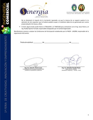 UNIVERSIDAD AUTÓNOMA GABRIEL RENÉ MORENO
                                                                                                                                          F AC U L T A D I N T E G R AL D E L NO R T E

                                                                                         …para el desarrollo.

                                                                  No se devolverá el importe de la inscripción ingresada, ya que la reserva de un espacio supone la no
                                                                  admisión de otro expositor que lo hubiera podido ocupar, el mobiliario debe de ser gestionado por cuenta
                                                                  propia (alquiler de mesas y sillas).
                                                                Si tiene alguna duda puede llamar al 70016294 o al 73687328 para contactarse con el Ing. Jesús Flores y el
                                                                 Ing. Ruddy Aponte Hurtado responsables designados por el Comité Organizador.
                                                       Manifestamos conocer y aceptar las Condiciones de Participación establecidas por la FINOR - UAGRM, responsable de la
                                                       organización del evento.
1ª FERIA DE CREATIVIDAD, INNOVACIÓN Y EMPRENDIMIENTO




                                                                Fecha de solicitud:                    de                                      de _________




                                                                       Ing. Co. Jesús R. Flores Luna                             Ing. Co. Orlando Parada Rojas
                                                                    COORDINADOR DE EXTENSIÓN UNIVERSITARIA                              DIRECTOR DE CARRERA
                                                                       CARRERA DE INGENIERÍA COMERCIAL                           INGENIERÍA COMERCIAL – UAGRM - FINOR




                                                                                                                                                                                   8
 