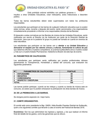 UNIDAD EDUCATIVA EL PASO “A”
Está prohibido entonar estribillos con palabras groseras o
insultos a otras Unidades Educativas, crear indisciplina, actos indecorosos o desorden
público.
Todas las barras estudiantiles deben estar supervisados con todos los profesores
responsables.
Los estudiantes que participen en las barras de cualquier institución educativa que no acaten
estas normas, antes, durante y después del evento, serán sancionados y los organizadores
inmediatamente procederán a informar a los responsables directos de las Bandas.
El desacato a estas normativas por las Bandas de música de las Unidades Educativas, serán
notificados por escrito al Director (a) de Institución por parte de la Dirección Distrital de
Educación, para que en lo posterior el grupo no pueda ser tomado en cuenta en eventos de
esta naturaleza.
Los estudiantes que participan en las barras van a alentar a su Unidad Educativa y
demostrar el respeto por los valores cívicos y culturas, fomentando la cultura de paz
que debemos difundir a nuestros compañeros, la juventud quillacolleña ama a nuestra ciudad
y más aun a nuestro Estado Plurinacional, mediante la difusión de este tipo de evento.
20. PARAMETROS DE CALIFICACION:
Los estudiantes que participen serán calificados por jurados profesionales idóneos
garantizando la Transparencia, Honestidad y calidad del concurso, que evaluaran los
siguientes parámetros:
Nº PARAMETROS DE CALIFICACION PUNTAJE
1 ENTUSIASMO 30
2 INICIATIVA 30
3 COREOGRAFIA 20
4 RESPETO Y DISCIPLINA 20
TOTAL 100
Las barras podrán participar, cuando se les indique y cuando su banda de música este en
concurso, se aclara que no podrán entorpecer la participación de otras bandas de música.
20. DE LA PREMIACION A LAS BARRAS.
Se otorgara premio especial a la mejor barra.
21. COMITÉ ORGANIZATIVO.
El comité está como presidente la Mgr. DAEN. Hilda Bustillo Paredes Distrital de Quillacollo,
quien a los siguientes comités que llevarán a cabo el evento del Festival de Bandas 2018.
Económica: Son los que administran los ingresos y egresos, y los que realizan el informe
final del detalle de los gastos, como las ganancias que se obtuvo.
 