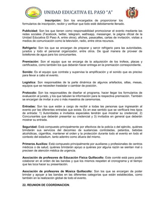 UNIDAD EDUCATIVA EL PASO “A”
Inscripción: Son los encargados de proporcionar los
formularios de inscripción, recibir y verificar que todo esté debidamente llenado.
Publicidad: Son los que tienen como responsabilidad promocionar el evento mediante las
redes sociales (Facebook, twitter, telegram, wathsapp, messenger, la página oficial de la
Unidad Educativa El Paso A, entre otros), afiches, pasacalles, cartas de invitación, visitas a
medios de comunicación como la televisión, radio, entre otros recursos.
Refrigerio: Son los que se encargan de preparar y servir refrigerio para las autoridades,
jurados y todo el personal organizador, entre otros. De igual manera de proveer de
botellones de agua para los concursantes.
Premiación: Son el equipo que se encarga de la adquisición de los trofeos, placas y
certificados, como también los que deberán hacer entrega en la premiación correspondiente.
Sonido: Es el equipo que contrata y supervisa la amplificación y el sonido que es preciso
para llevar a cabo el evento.
Logística: Son responsables de la parte dinámica de algunos artefactos, sillas, mesas,
equipos que se necesiten trasladar o cambiar de posición.
Protocolo: Son los responsables de diseñar el programa, hacer llegar los formularios de
evaluación al jurado, y los que tabulan la información para la respectiva premiación. También
se encargan de invitar a uno o más maestros de ceremonias.
Entradas: Son los que están a cargo de recibir a todas las personas que ingresarán al
evento por las diferentes entradas que exista. Es en ese sentido que se verificará tres tipos
de entrada: 1) Autoridades e invitados especiales tendrán que mostrar su credencial, 2)
Concursantes que deberán presentar su credencial y 3) invitados en general que deberán
mostrar su entrada.
Seguridad: Está compuesto principalmente por efectivos de la policía o del ejército, quiénes
brindarán sus servicios del decomiso de sustancias controladas, petardos, bebidas
alcohólicas, cigarrillos, mantener el orden y la protección durante todo el evento en todo el
contexto del estadium, tanto adentro como afuera del mismo.
Primeros Auxilios: Está compuesto principalmente por auxiliares y profesionales de centros
médicos o de salud, quiénes brindarán apoyo a quiénes por alguna razón se sientan mal o
precisen de atención médica de urgencia.
Asociación de profesores de Educación Física Quillacollo: Este comité está para poder
colaborar en el orden de las bandas y que los mismos respeten el cronograma y el tiempo
que les toca hacer su presentación.
Asociación de profesores de Música Quillacollo: Son los que se encargan de poder
brindar y apoyar a las bandas en las diferentes categorías que están establecidas, como
también en la realización global de todo el evento.
22. REUNION DE COORDINACION.
 