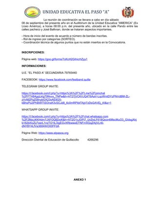 UNIDAD EDUCATIVA EL PASO “A”
La reunión de coordinación se llevara a cabo en día sábado
08 de septiembre del presente año en el Auditórium de la Unidad Educativa “AMERICA” (Ex
Liceo América), a horas 08:00 p.m. del presente año, ubicado en la calle Pando entre las
calles pacheco y José Ballivian, donde se trataran aspectos importantes.
- Hora de inicio del evento de acuerdo a número de bandas inscritas.
- Rol de ingreso por categorías (SORTEO).
- Coordinación técnica de algunos puntos que no están insertos en la Convocatoria.
INSCRIPCIONES:
Página web: https://goo.gl/forms/7oKcH2GihicrhZyy1
INFORMACIONES:
U.E. “EL PASO A” SECUNDARIA 79765440
FACEBOOK: https://www.facebook.com/festband.quilla
TELEGRAM GROUP INVITE:
https://l.facebook.com/l.php?u=https%3A%2F%2Ft.me%2Fjoinchat
%2FFTH84gqLkIg79Nvvx_TNPw&h=AT27jVCKVJQ4T6AaV-LqoWnitDYzPNVdBM-ZL-
zVvMZPqZ08nybOX23xAE8G5-
kBhsPo2iPhBWlTiSOnsK3vSCJd8_6c0mRPIbtTAjri7zDsGAVEj_tX&s=1
WHATSAPP GROUP INVITE:
https://l.facebook.com/l.php?u=https%3A%2F%2Fchat.whatsapp.com
%2F2MyLtKKHdm7JXFOQfjDxiK&h=AT2O1cJOPi7_UcDxLF618Qoon6MscMuO3_GIdsgXtrj
b182bIhcZLFeerL1nzTO1lL3IgEGvXRbwwxETNFrnXGqZrkjVLn6-
dNYBY4LfVa3684WO00FFdA
Página Web: https://www.elpasoa.org
Dirección Distrital de Educación de Quillacollo 4266296
ANEXO 1
 