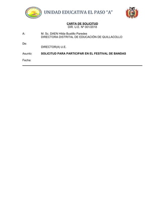 UNIDAD EDUCATIVA EL PASO “A”
CARTA DE SOLICITUD
DIR. U.E. Nº 001/2018
A: M. Sc. DAEN Hilda Bustillo Paredes
DIRECTORA DISTRITAL DE EDUCACIÓN DE QUILLACOLLO
De:
DIRECTOR(A) U.E.
Asunto: SOLICITUD PARA PARTICIPAR EN EL FESTIVAL DE BANDAS
Fecha:
 
