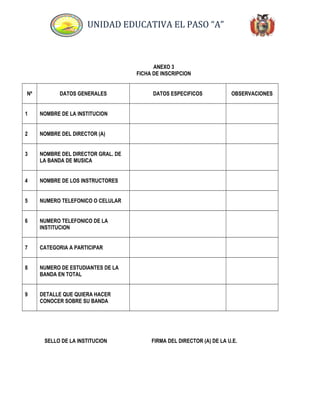 UNIDAD EDUCATIVA EL PASO “A”
ANEXO 3
FICHA DE INSCRIPCION
Nº DATOS GENERALES DATOS ESPECIFICOS OBSERVACIONES
1 NOMBRE DE LA INSTITUCION
2 NOMBRE DEL DIRECTOR (A)
3 NOMBRE DEL DIRECTOR GRAL. DE
LA BANDA DE MUSICA
4 NOMBRE DE LOS INSTRUCTORES
5 NUMERO TELEFONICO O CELULAR
6 NUMERO TELEFONICO DE LA
INSTITUCION
7 CATEGORIA A PARTICIPAR
8 NUMERO DE ESTUDIANTES DE LA
BANDA EN TOTAL
9 DETALLE QUE QUIERA HACER
CONOCER SOBRE SU BANDA
SELLO DE LA INSTITUCION FIRMA DEL DIRECTOR (A) DE LA U.E.
 