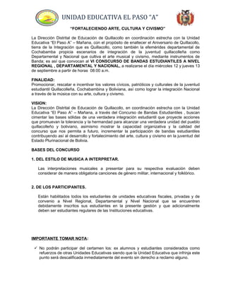 UNIDAD EDUCATIVA EL PASO “A”
“FORTALECIENDO ARTE, CULTURA Y CIVISMO”
La Dirección Distrital de Educación de Quillacollo en coordinación estrecha con la Unidad
Educativa “El Paso A” – Mañana, con el propósito de enaltecer el Aniversario de Quillacollo,
tierra de la Integración que es Quillacollo, como también la efemérides departamental de
Cochabamba propicia escenarios de integración de la juventud quillacolleña como
Departamental y Nacional que cultiva el arte musical y civismo, mediante instrumentos de
Banda; es así que convocan al VI CONSCURSO DE BANDAS ESTUDIANTILES A NIVEL
REGIONAL , DEPARTAMENTAL Y NACIONAL, a realizarse el día miércoles 12 y jueves 13
de septiembre a partir de horas 08:00 a.m.
FINALIDAD:
Promocionar, rescatar e incentivar los valores cívicos, patrióticos y culturales de la juventud
estudiantil Quillacolleña, Cochabambina y Boliviana, así como lograr la integración Nacional
a través de la música con su arte, cultura y civismo.
VISION:
La Dirección Distrital de Educación de Quillacollo, en coordinación estrecha con la Unidad
Educativa “El Paso A” – Mañana, a través del Concurso de Bandas Estudiantiles , buscan
cimentar las bases sólidas de una verdadera integración estudiantil que proyecte acciones
que promuevan la tolerancia y la hermandad para alcanzar una verdadera unidad del pueblo
quillacolleño y boliviano, asimismo mostrar la capacidad organizativa y la calidad del
concurso que nos permita a futuro, incrementar la participación de bandas estudiantiles
contribuyendo así al desarrollo y fortalecimiento del arte, cultura y civismo en la juventud del
Estado Plurinacional de Bolivia.
BASES DEL CONCURSO
1. DEL ESTILO DE MUSICA A INTERPRETAR.
Las interpretaciones musicales a presentar para su respectiva evaluación deben
considerar de manera obligatoria canciones de género militar, internacional y folklórico.
2. DE LOS PARTICIPANTES.
Están habilitados todos los estudiantes de unidades educativas fiscales, privadas y de
convenio a Nivel Regional, Departamental y Nivel Nacional que se encuentren
debidamente inscritos sus estudiantes en la presente gestión y que adicionalmente
deben ser estudiantes regulares de las Instituciones educativas.
IMPORTANTE TOMAR NOTA:
 No podrán participar del certamen los: ex alumnos y estudiantes considerados como
refuerzos de otras Unidades Educativas siendo que la Unidad Educativa que infrinja este
punto será descalificada inmediatamente del evento sin derecho a reclamo alguno.
 