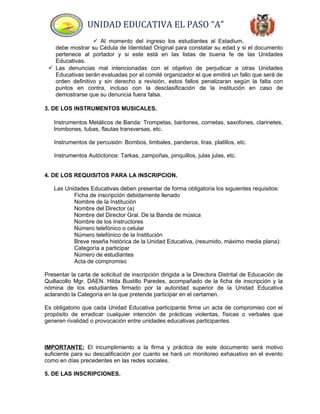 UNIDAD EDUCATIVA EL PASO “A”
 Al momento del ingreso los estudiantes al Estadium,
debe mostrar su Cédula de Identidad Original para constatar su edad y si el documento
pertenece al portador y si este está en las listas de buena fe de las Unidades
Educativas.
 Las denuncias mal intencionadas con el objetivo de perjudicar a otras Unidades
Educativas serán evaluadas por el comité organizador el que emitirá un fallo que será de
orden definitivo y sin derecho a revisión, estos fallos penalizaran según la falta con
puntos en contra, incluso con la desclasificación de la institución en caso de
demostrarse que su denuncia fuera falsa.
3. DE LOS INSTRUMENTOS MUSICALES.
Instrumentos Metálicos de Banda: Trompetas, baritones, cornetas, saxofones, clarinetes,
trombones, tubas, flautas transversas, etc.
Instrumentos de percusión: Bombos, timbales, panderos, liras, platillos, etc.
Instrumentos Autóctonos: Tarkas, zampoñas, pinquillos, julas julas, etc.
4. DE LOS REQUISITOS PARA LA INSCRIPCION.
Las Unidades Educativas deben presentar de forma obligatoria los siguientes requisitos:
Ficha de inscripción debidamente llenado
Nombre de la Institución
Nombre del Director (a)
Nombre del Director Gral. De la Banda de música
Nombre de los Instructores
Número telefónico o celular
Número telefónico de la Institución
Breve reseña histórica de la Unidad Educativa, (resumido, máximo media plana):
Categoría a participar
Número de estudiantes
Acta de compromiso
Presentar la carta de solicitud de inscripción dirigida a la Directora Distrital de Educación de
Quillacollo Mgr. DAEN. Hilda Bustillo Paredes, acompañado de la ficha de inscripción y la
nómina de los estudiantes firmado por la autoridad superior de la Unidad Educativa
aclarando la Categoría en la que pretende participar en el certamen.
Es obligatorio que cada Unidad Educativa participante firme un acta de compromiso con el
propósito de erradicar cualquier intención de prácticas violentas, físicas o verbales que
generen rivalidad o provocación entre unidades educativas participantes.
IMPORTANTE: El incumplimiento a la firma y práctica de este documento será motivo
suficiente para su descalificación por cuanto se hará un monitoreo exhaustivo en el evento
como en días precedentes en las redes sociales.
5. DE LAS INSCRIPCIONES.
 