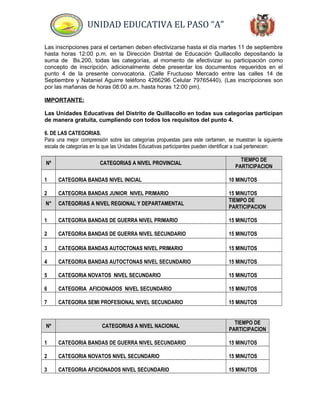 UNIDAD EDUCATIVA EL PASO “A”
Las inscripciones para el certamen deben efectivizarse hasta el día martes 11 de septiembre
hasta horas 12:00 p.m. en la Dirección Distrital de Educación Quillacollo depositando la
suma de Bs.200, todas las categorías, al momento de efectivizar su participación como
concepto de inscripción, adicionalmente debe presentar los documentos requeridos en el
punto 4 de la presente convocatoria. (Calle Fructuoso Mercado entre las calles 14 de
Septiembre y Nataniel Aguirre teléfono 4266296 Celular 79765440). (Las inscripciones son
por las mañanas de horas 08:00 a.m. hasta horas 12:00 pm).
IMPORTANTE:
Las Unidades Educativas del Distrito de Quillacollo en todas sus categorías participan
de manera gratuita, cumpliendo con todos los requisitos del punto 4.
6. DE LAS CATEGORIAS.
Para una mejor comprensión sobre las categorías propuestas para este certamen, se muestran la siguiente
escala de categorías en la que las Unidades Educativas participantes pueden identificar a cual pertenecen:
Nº CATEGORIAS A NIVEL PROVINCIAL
TIEMPO DE
PARTICIPACION
1 CATEGORIA BANDAS NIVEL INICIAL 10 MINUTOS
2 CATEGORIA BANDAS JUNIOR NIVEL PRIMARIO 15 MINUTOS
N° CATEGORIAS A NIVEL REGIONAL Y DEPARTAMENTAL
TIEMPO DE
PARTICIPACION
1 CATEGORIA BANDAS DE GUERRA NIVEL PRIMARIO 15 MINUTOS
2 CATEGORIA BANDAS DE GUERRA NIVEL SECUNDARIO 15 MINUTOS
3 CATEGORIA BANDAS AUTOCTONAS NIVEL PRIMARIO 15 MINUTOS
4 CATEGORIA BANDAS AUTOCTONAS NIVEL SECUNDARIO 15 MINUTOS
5 CATEGORIA NOVATOS NIVEL SECUNDARIO 15 MINUTOS
6 CATEGORIA AFICIONADOS NIVEL SECUNDARIO 15 MINUTOS
7 CATEGORIA SEMI PROFESIONAL NIVEL SECUNDARIO 15 MINUTOS
Nº CATEGORIAS A NIVEL NACIONAL
TIEMPO DE
PARTICIPACION
1 CATEGORIA BANDAS DE GUERRA NIVEL SECUNDARIO 15 MINUTOS
2 CATEGORIA NOVATOS NIVEL SECUNDARIO 15 MINUTOS
3 CATEGORIA AFICIONADOS NIVEL SECUNDARIO 15 MINUTOS
 