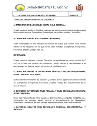 UNIDAD EDUCATIVA EL PASO “A”
4 CATEGORIA SEMI PROFESIONAL NIVEL SECUNDARIO 15 MINUTOS
7. DE LA CLASIFICACION DE LAS CATEGORIAS.
a) CATEGORIA BANDAS DE NIVEL INICIAL (SOLO REGIONAL)
En esta categoría son libres de utilizar cualquier tipo de instrumento musical siendo opcional
el acompañamiento de: Guaripoleros, Guaripoleras, banderolas, escoltas y rompe filas.
b) CATEGORIA JUNIORS NIVEL PRIMARIO (REGIONAL).
Están contemplados en esta categoría las bandas de música que cuenten como número
máximo de 40 integrantes en las que puedan estar incluidos: Guaripoleros, Guaripoleras,
banderolas, escoltas y rompe filas, etc.
IMPORTANTE:
En esta categoría participan Unidades Educativas con estudiantes que cursan estudios de 1º
a 6º de primaria con carácter de exclusividad, siendo pasibles a descalificación si se
demuestra en sus filas que tengan estudiantes del Nivel Secundario.
c) CATEGORIA BANDAS DE GUERRA NIVEL PRIMARIA Y SECUNDARIO (REGIONAL,
DEPARTAMENTAL Y NACIONAL).
Exclusivamente instrumentos de percusión y cornetas siendo opcional el acompañamiento
de: Guaripoleros, Guaripoleras, banderolas, escoltas y rompe filas exclusivamente de su
nivel de estudio.
d) CATEGORIA AUTOCTONOS NIVEL PRIMARIA Y NIVEL SECUNDARIO (REGIONAL,
DEPARTAMENTAL).
Uno o más instrumentos de viento autóctonos de Bolivia Tarkas, pinquillos, zampoñas, etc.),
instrumentos de percusión siendo opcional el acompañamiento de: Guaripoleros,
Guaripoleras, banderolas, escoltas y rompe filas exclusivamente de su nivel de estudio.
e) CATEGORIA NOVATOS NIVEL SECUNDARIO (REGIONAL, DEPARTAMENTAL Y
NACIONAL).
 