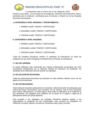 UNIDAD EDUCATIVA EL PASO “A”
La premiación será el mismo día en las categorías inicial,
primaria y secundaria, a la conclusión de las categorías, siendo los reconocimientos: trofeo y
certificado para la Institución, certificados para el Instructor y Director (a) de las Unidades
Educativas participantes.
a. CATEGORÍAS A NIVEL REGIONAL Y DEPARTAMENTAL:
1. PRIMER LUGAR: TROFEO Y CERTIFICADO
2. SEGUNDO LUGAR: TROFEO Y CERTIFICADO
3. TERCER LUGAR: TROFEO Y CERTIFICADO
b. CATEGORÍAS A NIVEL NACIONAL
1. PRIMER LUGAR: TROFEO Y CERTIFICADO
2. SEGUNDO LUGAR: TROFEO Y CERTIFICADO
3. TERCER LUGAR: TROFEO Y CERTIFICADO
Todas las Unidades Educativas, tendrán un certificado de participación en todas las
categorías las que serán entregadas inmediatamente de finalizar su participación.
11. DE LOS JURADOS.
El Jurado calificador esta conformado por músicos profesionales conocedores del rubro
coordinando estrictamente por la Dirección Distrital de Educación de Quillacollo, los
resultados de la calificación será de carácter de inapelable.
12. DE LOS GASTOS DE ESTADIA.
Todas las Instituciones Educativas que participen en este certamen deberán correr con los
gastos en forma particular.
13. DE LOS DELEGADOS.
Cada Institución educativa participante en el certamen, deberá presentar tres delegados para
control del tiempo (Cronometro), para coordinar con los Jurados, será el único autorizado
para realizar observaciones, si tuviera alguna duda sobre la calificación de la Institución al
que representa, otro delegado para colaborar con la banda en el ingreso y salida de la
participación dentro del campo deportivo.
Para acreditar a sus delegados las Unidades Educativas deberán solicitar a los
organizadores la otorgación de tres Credenciales, caso contrario los delegados sin
credencial no podrán ingresar a la pista de competencia bajo ningún concepto.
 