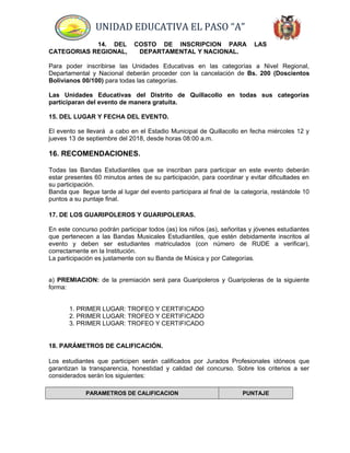 UNIDAD EDUCATIVA EL PASO “A”
14. DEL COSTO DE INSCRIPCION PARA LAS
CATEGORIAS REGIONAL, DEPARTAMENTAL Y NACIONAL.
Para poder inscribirse las Unidades Educativas en las categorías a Nivel Regional,
Departamental y Nacional deberán proceder con la cancelación de Bs. 200 (Doscientos
Bolivianos 00/100) para todas las categorías.
Las Unidades Educativas del Distrito de Quillacollo en todas sus categorías
participaran del evento de manera gratuita.
15. DEL LUGAR Y FECHA DEL EVENTO.
El evento se llevará a cabo en el Estadio Municipal de Quillacollo en fecha miércoles 12 y
jueves 13 de septiembre del 2018, desde horas 08:00 a.m.
16. RECOMENDACIONES.
Todas las Bandas Estudiantiles que se inscriban para participar en este evento deberán
estar presentes 60 minutos antes de su participación, para coordinar y evitar dificultades en
su participación.
Banda que llegue tarde al lugar del evento participara al final de la categoría, restándole 10
puntos a su puntaje final.
17. DE LOS GUARIPOLEROS Y GUARIPOLERAS.
En este concurso podrán participar todos (as) los niños (as), señoritas y jóvenes estudiantes
que pertenecen a las Bandas Musicales Estudiantiles, que estén debidamente inscritos al
evento y deben ser estudiantes matriculados (con número de RUDE a verificar),
correctamente en la Institución.
La participación es justamente con su Banda de Música y por Categorías.
a) PREMIACION: de la premiación será para Guaripoleros y Guaripoleras de la siguiente
forma:
1. PRIMER LUGAR: TROFEO Y CERTIFICADO
2. PRIMER LUGAR: TROFEO Y CERTIFICADO
3. PRIMER LUGAR: TROFEO Y CERTIFICADO
18. PARÁMETROS DE CALIFICACIÓN.
Los estudiantes que participen serán calificados por Jurados Profesionales idóneos que
garantizan la transparencia, honestidad y calidad del concurso. Sobre los criterios a ser
considerados serán los siguientes:
PARAMETROS DE CALIFICACION PUNTAJE
 