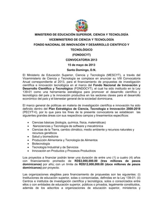 MINISTERIO DE EDUCACIÓN SUPERIOR, CIENCIA Y TECNOLOGÍA
VICEMINISTERIO DE CIENCIA Y TECNOLOGÍA
FONDO NACIONAL DE INNOVACIÓN Y DESARROLLO CIENTÍFICO Y
TECNOLÓGICO
(FONDOCYT)
CONVOCATORIA 2013
15 de mayo de 2013
Santo Domingo, D.N.
El Ministerio de Educación Superior, Ciencia y Tecnología (MESCYT), a través del
Viceministerio de Ciencia y Tecnología se complace en anunciar su VIII Convocatoria
Anual correspondiente al 2013, para el financiamiento de propuestas de investigación
científica e innovación tecnológica en el marco del Fondo Nacional de Innovación y
Desarrollo Científico y Tecnológico (FONDOCYT), el cual ha sido instituido en la Ley
139-01 como una herramienta estratégica para promover el desarrollo científico y
tecnológico del país y la innovación productiva en los sectores claves para el desarrollo
económico del país y el bienestar general de la sociedad dominicana.
El marco general de políticas en materia de investigación científica e innovación ha sido
definido dentro del Plan Estratégico de Ciencia, Tecnología e Innovación 2008-2018
(PECYT+I), por lo que para los fines de la presente convocatoria se establecen las
siguientes grandes áreas con sus respectivos campos y lineamientos específicos:









Ciencias básicas (biología, química, física, matemáticas)
Nanociencias y Tecnología de software y mecatrónica
Ciencias de la Tierra, cambio climático, medio ambiente y recursos naturales y
recursos genéticos
Salud y biomedicina
Producción Alimentaria y Tecnología de Alimentos
Biotecnología
Tecnología Industrial y de Servicios
Innovación en Productos y Procesos Productivos

Los proyectos a financiar podrán tener una duración de entre uno (1) a cuatro (4) años
con financiamiento promedio de RD$3,000,000.00 (tres millones de pesos
dominicanos) por año; con un límite de RD$12,000,000.00 (doce millones de pesos
dominicanos) por proyecto.
Las organizaciones elegibles para financiamiento de propuestas son las siguientes: (i)
Instituciones de educación superior, solas o consorciadas, definidas en la Ley 139-01; (ii)
Centros e institutos de investigación científica y tecnológica, solos o consorciados entre
ellos o con entidades de educación superior, públicos o privados, legalmente constituidos,
además de los adscritos a organizaciones de educación superior, ministerios y

 