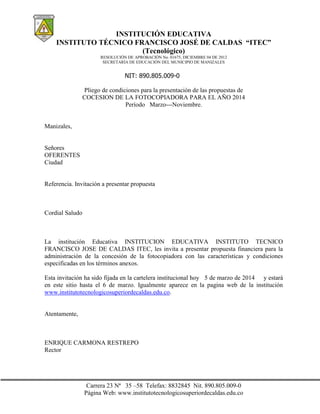 INSTITUCIÓN EDUCATIVA
INSTITUTO TÉCNICO FRANCISCO JOSÉ DE CALDAS “ITEC”
(Tecnológico)
RESOLUCIÓN DE APROBACIÓN No. 01675, DICIEMBRE 04 DE 2012
SECRETARÍA DE EDUCACIÓN DEL MUNICIPIO DE MANIZALES

NIT: 890.805.009-0
Pliego de condiciones para la presentación de las propuestas de
COCESION DE LA FOTOCOPIADORA PARA EL AÑO 2014
Período Marzo---Noviembre.

Manizales,

Señores
OFERENTES
Ciudad

Referencia. Invitación a presentar propuesta

Cordial Saludo

La institución Educativa INSTITUCION EDUCATIVA INSTITUTO TECNICO
FRANCISCO JOSE DE CALDAS ITEC, les invita a presentar propuesta financiera para la
administración de la concesión de la fotocopiadora con las características y condiciones
especificadas en los términos anexos.
Esta invitación ha sido fijada en la cartelera institucional hoy 5 de marzo de 2014 y estará
en este sitio hasta el 6 de marzo. Igualmente aparece en la pagina web de la institución
www.institutotecnologicosuperiordecaldas.edu.co.

Atentamente,

ENRIQUE CARMONA RESTREPO
Rector

Carrera 23 Nª 35 –58 Telefax: 8832845 Nit. 890.805.009-0
Página Web: www.institutotecnologicosuperiordecaldas.edu.co

 