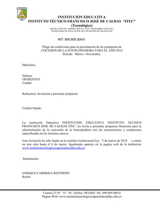 INSTITUCIÓN EDUCATIVA
INSTITUTO TÉCNICO FRANCISCO JOSÉ DE CALDAS “ITEC”
(Tecnológico)
RESOLUCIÓN DE APROBACIÓN No. 01675, DICIEMBRE 04 DE 2012
SECRETARÍA DE EDUCACIÓN DEL MUNICIPIO DE MANIZALES

NIT: 890.805.009-0
Pliego de condiciones para la presentación de las propuestas de
COCESION DE LA FOTOCOPIADORA PARA EL AÑO 2014
Período Marzo---Noviembre.
Manizales,
Señores
OFERENTES
Ciudad
Referencia. Invitación a presentar propuesta

Cordial Saludo

La institución Educativa INSTITUCION EDUCATIVA INSTITUTO TECNICO
FRANCISCO JOSE DE CALDAS ITEC, les invita a presentar propuesta financiera para la
administración de la concesión de la fotocopiadora con las características y condiciones
especificadas en los términos anexos.
Esta invitación ha sido fijada en la cartelera institucional hoy 5 de marzo de 2014 y estará
en este sitio hasta el 6 de marzo. Igualmente aparece en la pagina web de la institución
www.institutotecnologicosuperiordecaldas.edu.co.
Atentamente,

ENRIQUE CARMONA RESTREPO
Rector

Carrera 23 Nª 35 –58 Telefax: 8832845 Nit. 890.805.009-0
Página Web: www.institutotecnologicosuperiordecaldas.edu.co

 
