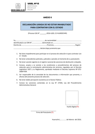 UGEL Nº15
Unidad de Gestión
Educativa Local
Huarochirí
ANEXO II
(Proceso CAS N° _______-2016-UGEL 15 HUAROCHIRI)
Yo,……………………………………………………………., de nacionalidad ……………………………………………………,
identificado/a con DNI N°……………………..domiciliado en……………………………………………………………,
Distrito de…………………………………………………….., Provincia……………………………………………., Región
………………………………………………………., declaro bajo juramento que:
1. No tiene impedimento para participar en el proceso de selección ni para contratar con
el Estado.
2. No tener antecedentes policiales, judiciales o penales al momento de su postulación.
3. No tener sanción vigente en el registro nacional de sanciones de destitución o despido.
4. Conoce, acepta y se somete a las condiciones y procedimientos del proceso de
selección para la contratación administrativa de servicios, regulados por el Decreto
Legislativo 1057 y su Reglamento, aprobado mediante el Decreto Supremo Nº 075-
2008-PCM.
5. Ser responsable de la veracidad de los documentos e información que presenta, a
efectos del presente proceso de selección.
6. No tener doble percepción económica en el Sector Público.
7. Conoce las sanciones contenidas en la Ley N° 27444, Ley del Procedimiento
Administrativo General.
Huella Digital (*)
_____________________________
Firma del Postulante (*)
Huarochirí,…………… de febrero del 2016.
DECLARACIÓN JURADA DE NO ESTAR INHABILITADO
PARA CONTRATAR CON EL ESTADO
 