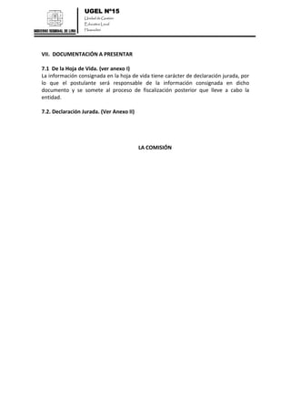 UGEL Nº15
Unidad de Gestión
Educativa Local
Huarochirí
VII. DOCUMENTACIÓN A PRESENTAR
7.1 De la Hoja de Vida. (ver anexo I)
La información consignada en la hoja de vida tiene carácter de declaración jurada, por
lo que el postulante será responsable de la información consignada en dicho
documento y se somete al proceso de fiscalización posterior que lleve a cabo la
entidad.
7.2. Declaración Jurada. (Ver Anexo II)
LA COMISIÓN
 