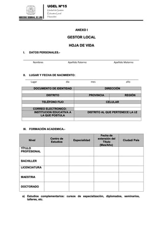UGEL Nº15
Unidad de Gestión
Educativa Local
Huarochirí
ANEXO I
GESTOR LOCAL
HOJA DE VIDA
I. DATOS PERSONALES.-
_____________________________________________________________________________________
Nombres Apellido Paterno Apellido Materno
II. LUGAR Y FECHA DE NACIMIENTO:
___________________________________________________________________________________
Lugar día mes año
DOCUMENTO DE IDENTIDAD DIRECCIÓN
DISTRITO PROVINCIA REGIÒN
TELÉFONO FIJO CELULAR
CORREO ELECTRONICO:
INSTITUCION EDUCATIVA A
LA QUE POSTULA
DISTRITO AL QUE PERTENECE LA I.E
III. FORMACIÓN ACADEMICA.-
Nivel
Centro de
Estudios
Especialidad
Fecha de
extensión del
Título
(Mes/Año)
Ciudad/ País
TÍTULO
PROFESIONAL
BACHILLER
LICENCIATURA
MAESTRIA
DOCTORADO
a) Estudios complementarios: cursos de especialización, diplomados, seminarios,
talleres, etc.
 