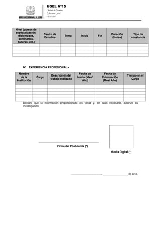 UGEL Nº15
Unidad de Gestión
Educativa Local
Huarochirí
Nivel (cursos de
especialización,
diplomados,
seminarios,
Talleres, etc.)
Centro de
Estudios
Tema Inicio Fin
Duración
(Horas)
Tipo de
constancia
IV. EXPERIENCIA PROFESIONAL.-
Nombre
de la
Institución
Cargo
Descripción del
trabajo realizado
Fecha de
Inicio (Mes/
Año)
Fecha de
Culminación
(Mes/ Año)
Tiempo en el
Cargo
Declaro que la información proporcionada es veraz y, en caso necesario, autorizo su
investigación.
Firma del Postulante (*)
Huella Digital (*)
……………………………., ___________________de 2016.
 
